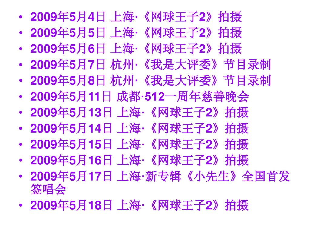 2009年5月4日 上海·《网球王子2》拍摄 2009年5月5日 上海·《网球王子2》拍摄. 2009年5月6日 上海·《网球王子2》拍摄. 2009年5月7日 杭州·《我是大评委》节目录制. 2009年5月8日 杭州·《我是大评委》节目录制.