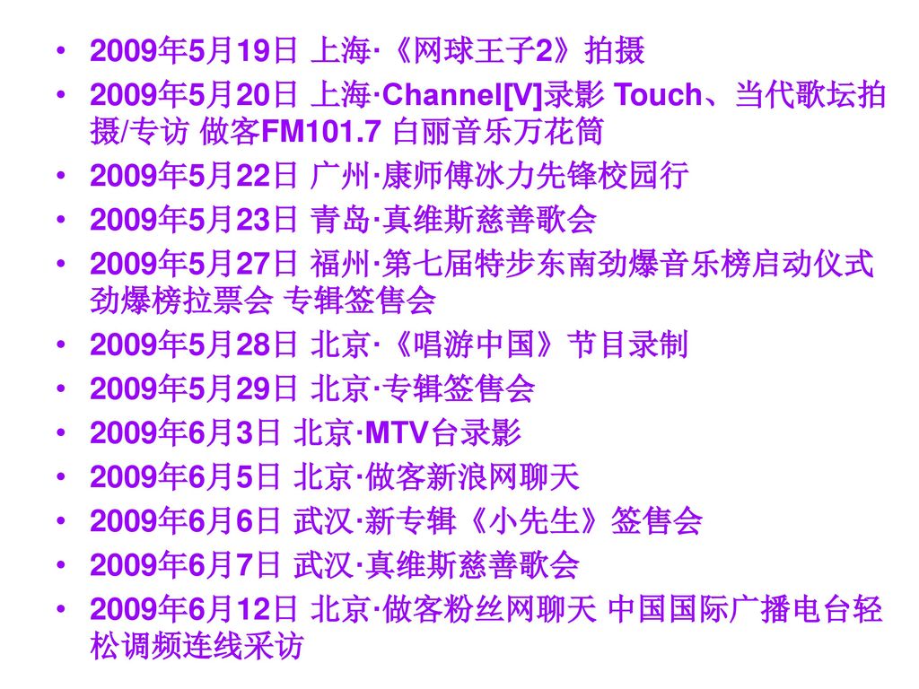 2009年5月19日 上海·《网球王子2》拍摄 2009年5月20日 上海·Channel[V]录影 Touch、当代歌坛拍摄/专访 做客FM101.7 白丽音乐万花筒. 2009年5月22日 广州·康师傅冰力先锋校园行.