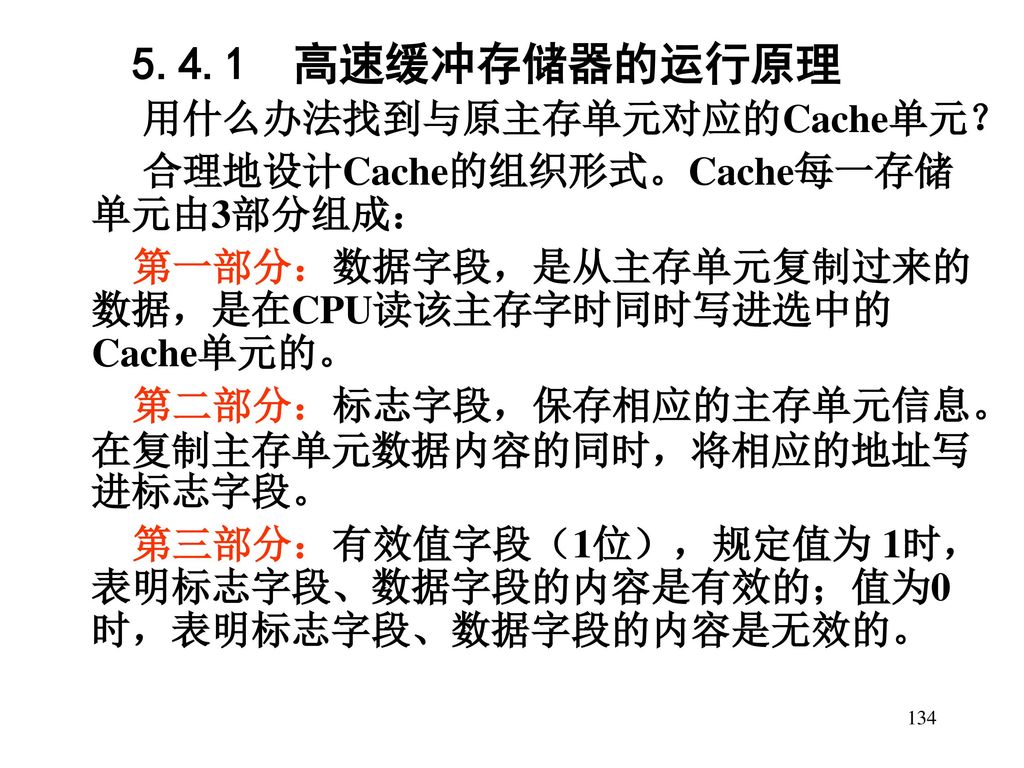 5.4.1 高速缓冲存储器的运行原理 用什么办法找到与原主存单元对应的Cache单元？ 合理地设计Cache的组织形式。Cache每一存储单元由3部分组成： 第一部分：数据字段，是从主存单元复制过来的数据，是在CPU读该主存字时同时写进选中的Cache单元的。