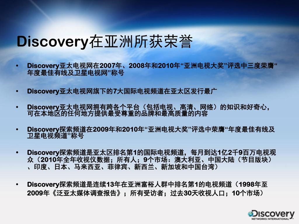 Discovery在亚洲所获荣誉 Discovery亚太电视网在2007年、2008年和2010年 亚洲电视大奖 评选中三度荣膺 年度最佳有线及卫星电视网 称号. Discovery亚太电视网旗下的7大国际电视频道在亚太区发行最广.