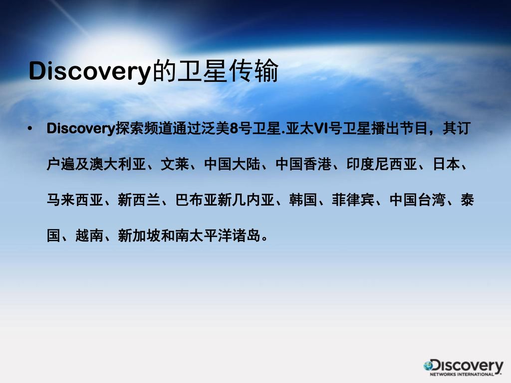 Discovery的卫星传输 Discovery探索频道通过泛美8号卫星.亚太VI号卫星播出节目，其订户遍及澳大利亚、文莱、中国大陆、中国香港、印度尼西亚、日本、马来西亚、新西兰、巴布亚新几内亚、韩国、菲律宾、中国台湾、泰国、越南、新加坡和南太平洋诸岛。