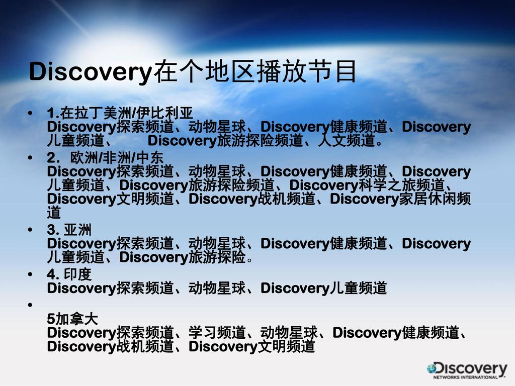 Discovery在个地区播放节目 1.在拉丁美洲/伊比利亚 Discovery探索频道、动物星球、Discovery健康频道、Discovery儿童频道、 Discovery旅游探险频道、人文频道。
