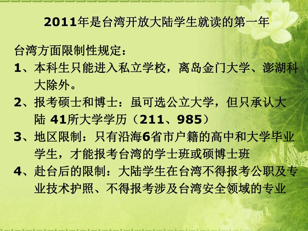 2011年是台湾开放大陆学生就读的第一年 台湾方面限制性规定： 1、本科生只能进入私立学校，离岛金门大学、澎湖科. 大除外。 2、报考硕士和博士：虽可选公立大学，但只承认大. 陆 41所大学学历（211、985）