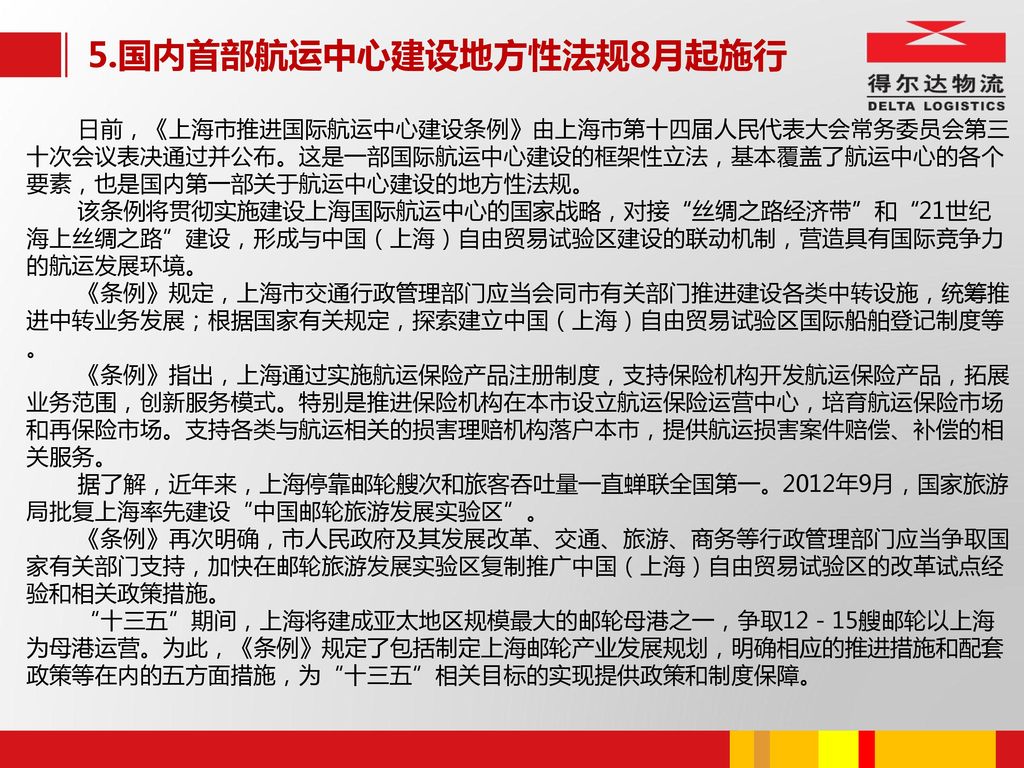 5.国内首部航运中心建设地方性法规8月起施行 日前，《上海市推进国际航运中心建设条例》由上海市第十四届人民代表大会常务委员会第三十次会议表决通过并公布。这是一部国际航运中心建设的框架性立法，基本覆盖了航运中心的各个要素，也是国内第一部关于航运中心建设的地方性法规。