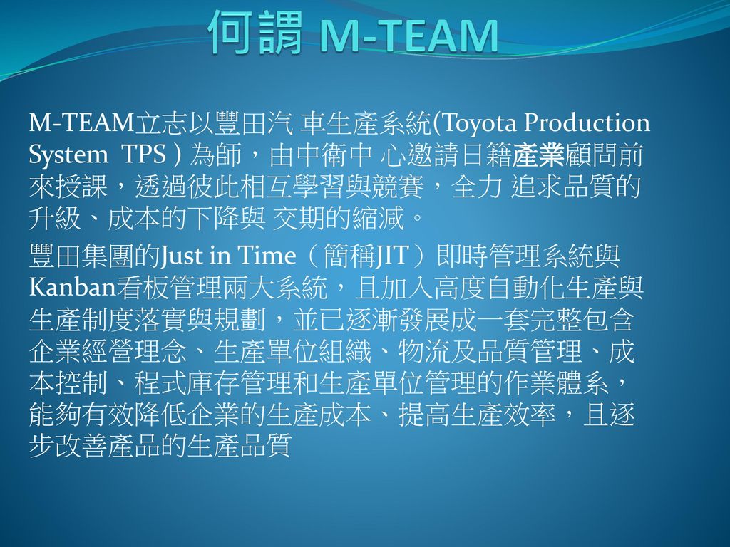 何謂 M-TEAM M-TEAM立志以豐田汽 車生產系統(Toyota Production System TPS ) 為師，由中衛中 心邀請日籍產業顧問前來授課，透過彼此相互學習與競賽，全力 追求品質的升級、成本的下降與 交期的縮減。
