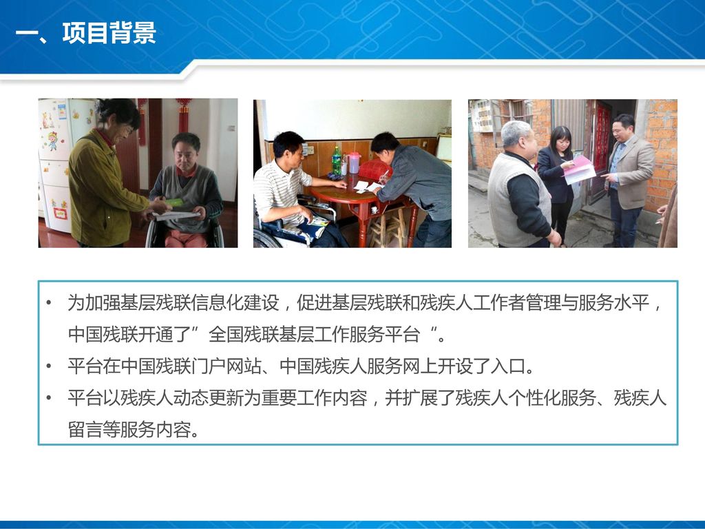 一、项目背景 为加强基层残联信息化建设，促进基层残联和残疾人工作者管理与服务水平，中国残联开通了 全国残联基层工作服务平台 。