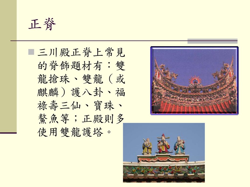 正脊 三川殿正脊上常見的脊飾題材有：雙龍搶珠、雙龍（或麒麟）護八卦、福祿壽三仙、寶珠、鰲魚等；正殿則多使用雙龍護塔。