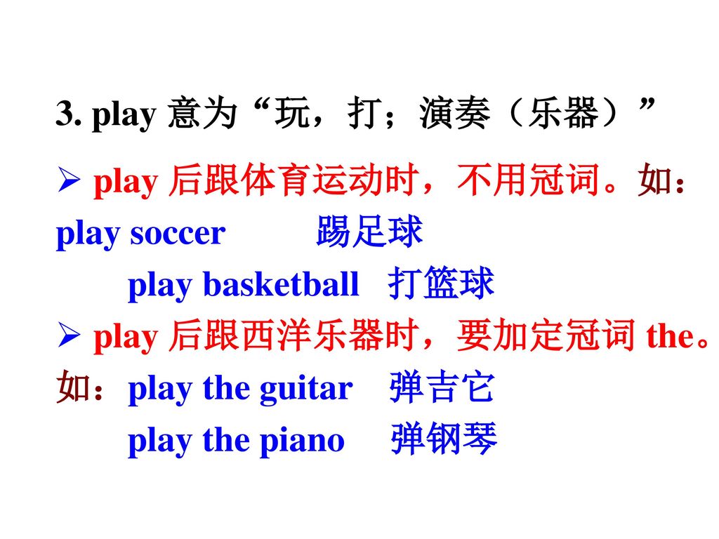 3. play 意为 玩，打；演奏（乐器） play 后跟体育运动时，不用冠词。如：play soccer 踢足球. play basketball 打篮球. play 后跟西洋乐器时，要加定冠词 the。如：play the guitar 弹吉它.
