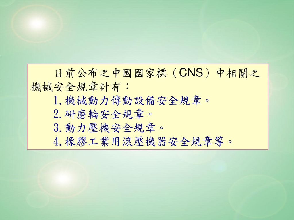 目前公布之中國國家標（CNS）中相關之 機械安全規章計有： 1.機械動力傳動設備安全規章。 2.研磨輪安全規章。 3.動力壓機安全規章。 4.橡膠工業用滾壓機器安全規章等。