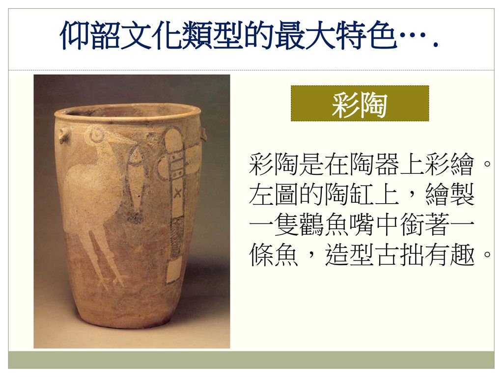 仰韶文化類型的最大特色…. 彩陶 彩陶是在陶器上彩繪。左圖的陶缸上，繪製一隻鸛魚嘴中銜著一條魚，造型古拙有趣。