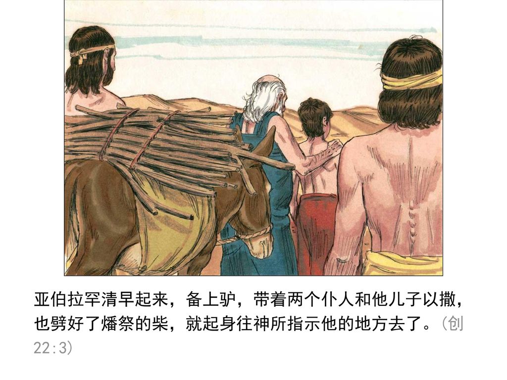 亚伯拉罕清早起来，备上驴，带着两个仆人和他儿子以撒，也劈好了燔祭的柴，就起身往神所指示他的地方去了。(创22:3)