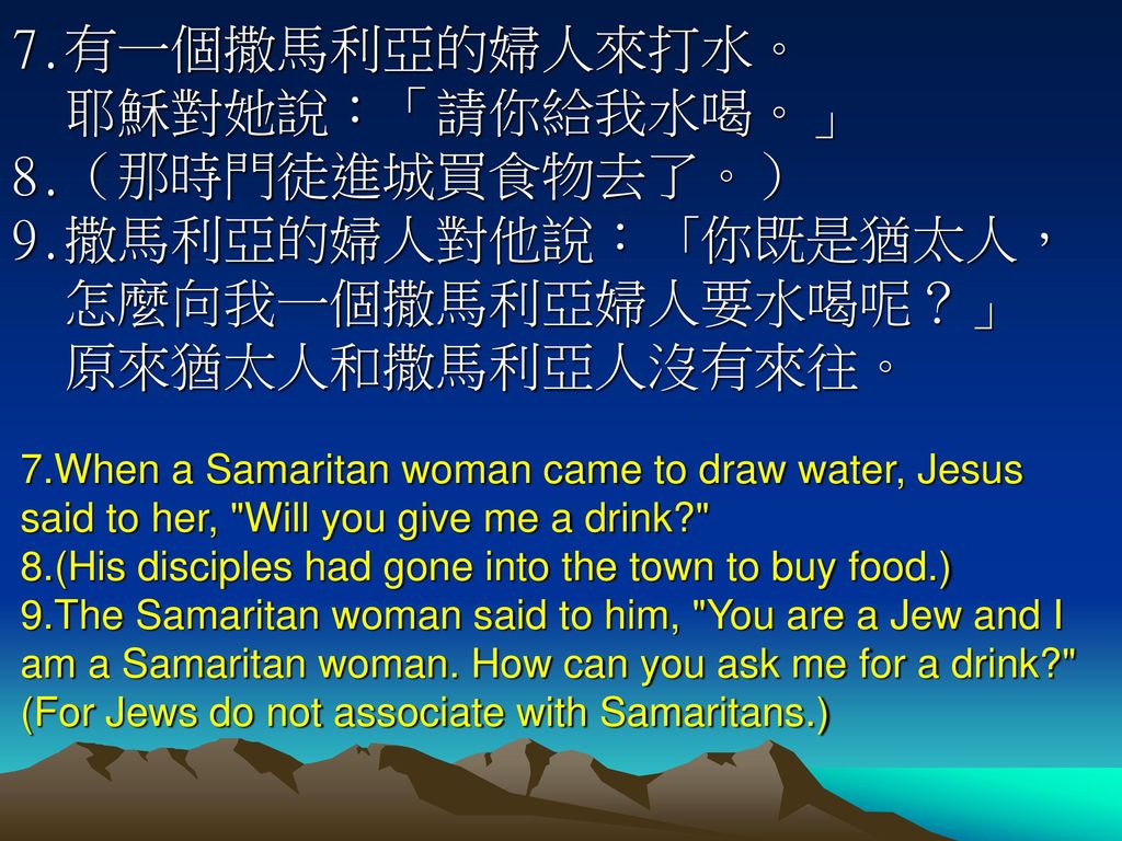 7.有一個撒馬利亞的婦人來打水。 耶穌對她說：「請你給我水喝。」 8.（那時門徒進城買食物去了。）