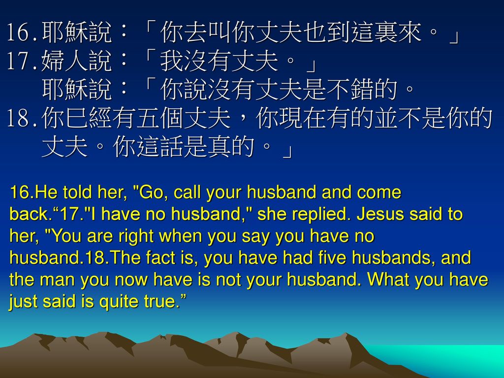 16.耶穌說：「你去叫你丈夫也到這裏來。」17.婦人說：「我沒有丈夫。」 耶穌說：「你說沒有丈夫是不錯的。