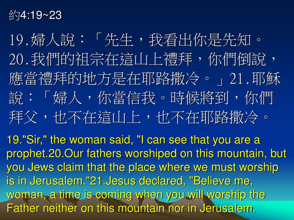 約4:19~23 19.婦人說：「先生，我看出你是先知。20.我們的祖宗在這山上禮拜，你們倒說，應當禮拜的地方是在耶路撒冷。」21.耶穌說：「婦人，你當信我。時候將到，你們拜父，也不在這山上，也不在耶路撒冷。