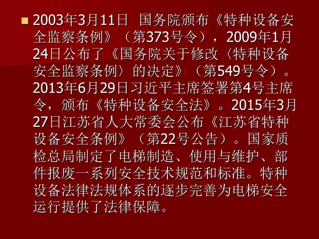 2003年3月11日 国务院颁布《特种设备安全监察条例》（第373号令），2009年1月24日公布了《国务院关于修改〈特种设备安全监察条例〉的决定》（第549号令）。2013年6月29日习近平主席签署第4号主席令，颁布《特种设备安全法》。2015年3月27日江苏省人大常委会公布《江苏省特种设备安全条例》（第22号公告）。国家质检总局制定了电梯制造、使用与维护、部件报废一系列安全技术规范和标准。特种设备法律法规体系的逐步完善为电梯安全运行提供了法律保障。