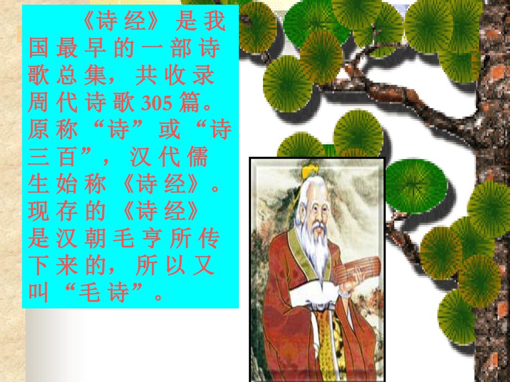 《诗 经》 是 我 国 最 早 的 一 部 诗 歌 总 集， 共 收 录 周 代 诗 歌 305 篇。 原 称 诗 或 诗 三 百 ， 汉 代 儒 生 始 称 《诗 经》。 现 存 的 《诗 经》 是 汉 朝 毛 亨 所 传 下 来 的， 所 以 又 叫 毛 诗 。