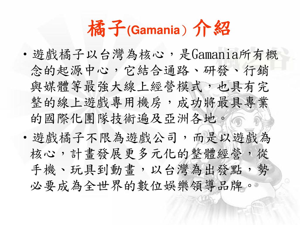 橘子(Gamania）介紹 遊戲橘子以台灣為核心，是Gamania所有概念的起源中心，它結合通路、研發、行銷與媒體等最強大線上經營模式，也具有完整的線上遊戲專用機房，成功將最具專業的國際化團隊技術遍及亞洲各地。
