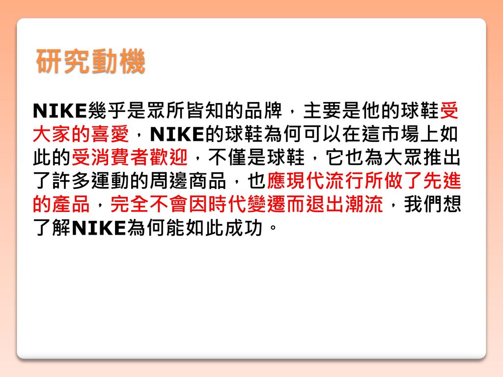 研究動機 NIKE幾乎是眾所皆知的品牌，主要是他的球鞋受 大家的喜愛，NIKE的球鞋為何可以在這市場上如 此的受消費者歡迎，不僅是球鞋，它也為大眾推出 了許多運動的周邊商品，也應現代流行所做了先進 的產品，完全不會因時代變遷而退出潮流，我們想 了解NIKE為何能如此成功。