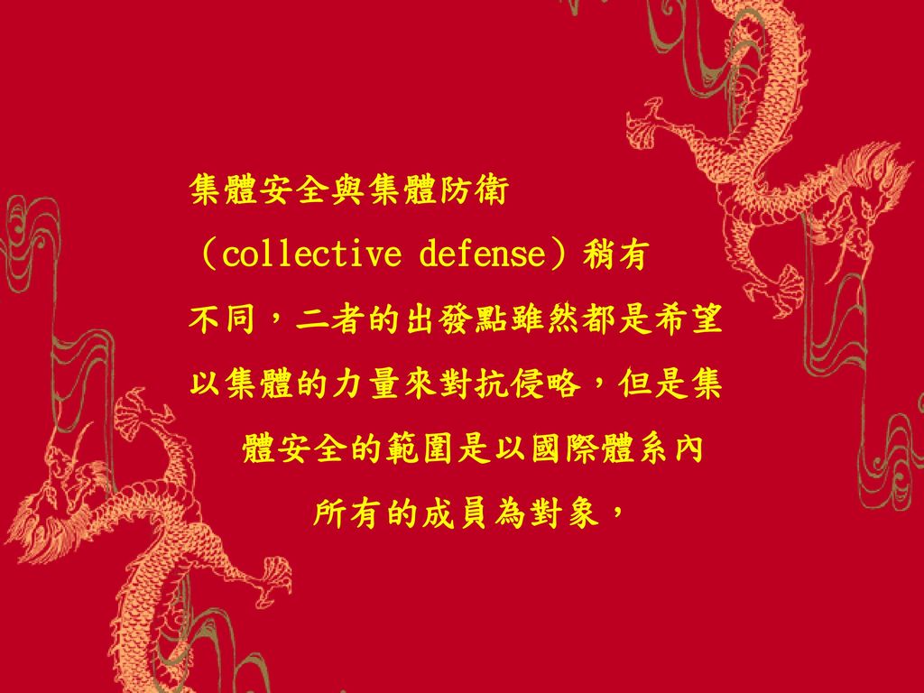 集體安全與集體防衛 （collective defense）稍有 不同，二者的出發點雖然都是希望以集體的力量來對抗侵略，但是集 體安全的範圍是以國際體系內 所有的成員為對象，