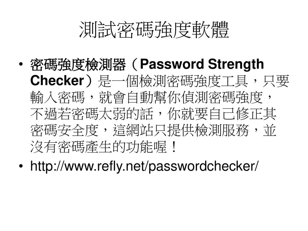 測試密碼強度軟體 密碼強度檢測器（Password Strength Checker）是一個檢測密碼強度工具，只要輸入密碼，就會自動幫你偵測密碼強度，不過若密碼太弱的話，你就要自己修正其密碼安全度，這網站只提供檢測服務，並沒有密碼產生的功能喔！