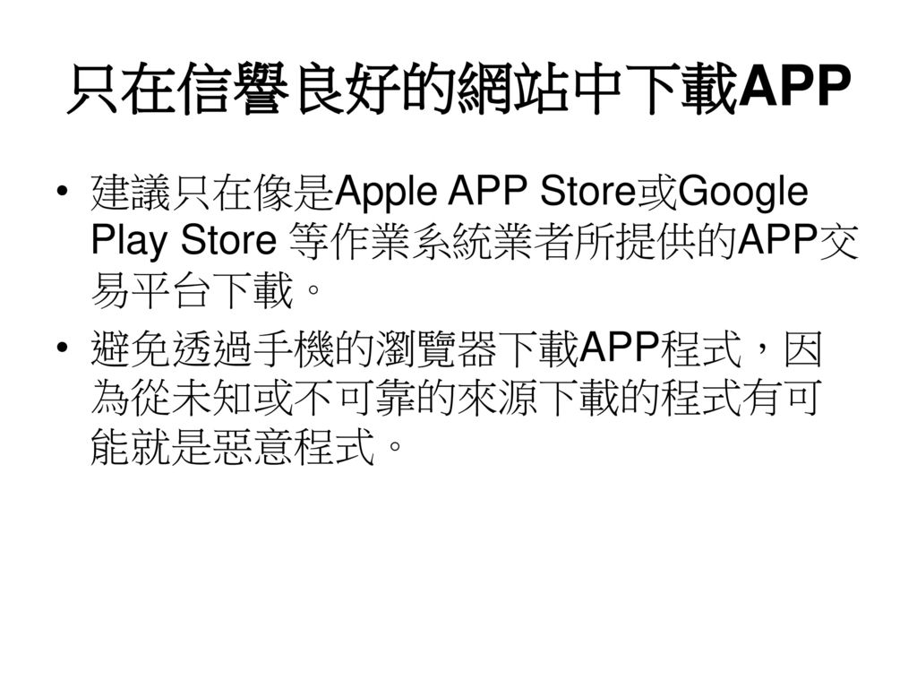 只在信譽良好的網站中下載APP 建議只在像是Apple APP Store或Google Play Store 等作業系統業者所提供的APP交易平台下載。 避免透過手機的瀏覽器下載APP程式，因為從未知或不可靠的來源下載的程式有可能就是惡意程式。