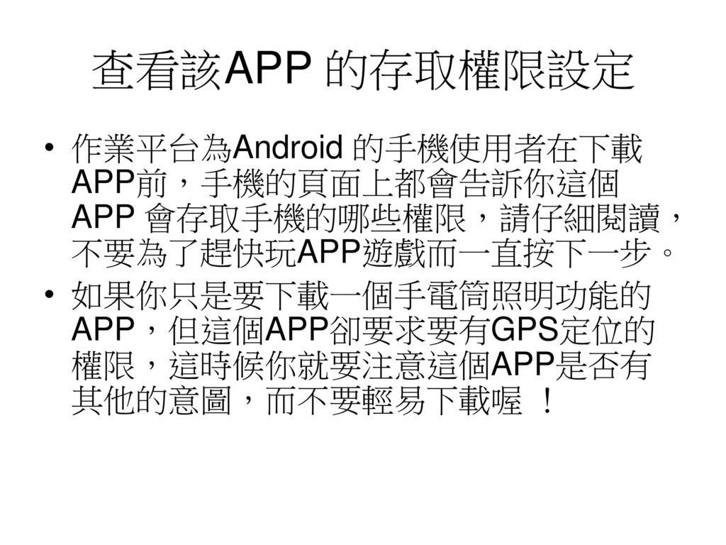 查看該APP 的存取權限設定 作業平台為Android 的手機使用者在下載APP前，手機的頁面上都會告訴你這個 APP 會存取手機的哪些權限，請仔細閱讀，不要為了趕快玩APP遊戲而一直按下一步。