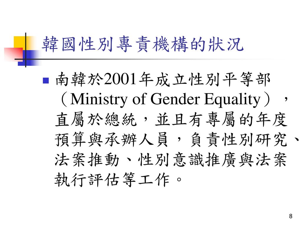 韓國性別專責機構的狀況 南韓於2001年成立性別平等部（Ministry of Gender Equality），直屬於總統，並且有專屬的年度預算與承辦人員，負責性別研究、法案推動、性別意識推廣與法案執行評估等工作。