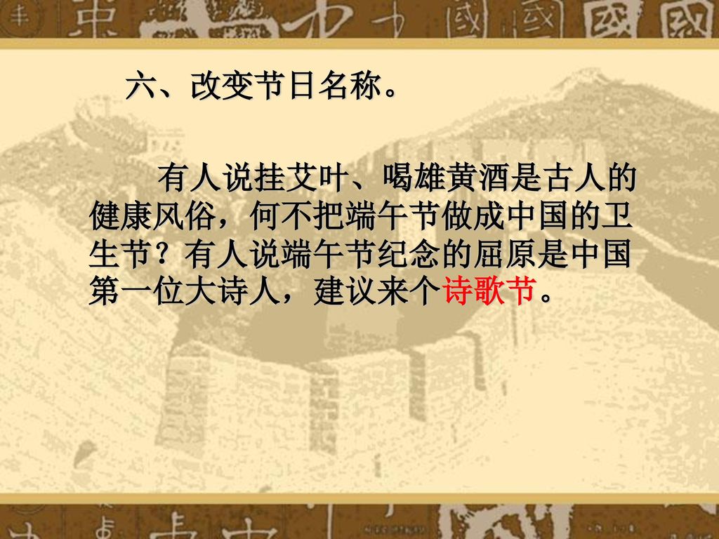 六、改变节日名称。 有人说挂艾叶、喝雄黄酒是古人的健康风俗，何不把端午节做成中国的卫生节？有人说端午节纪念的屈原是中国第一位大诗人，建议来个诗歌节。