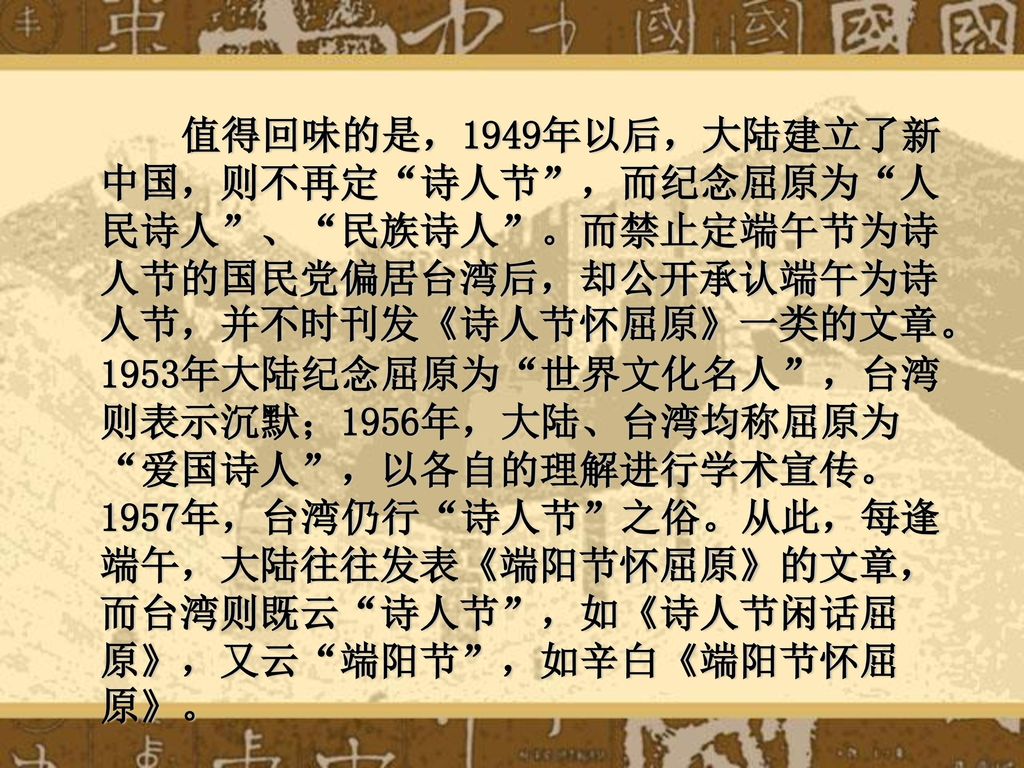 值得回味的是，1949年以后，大陆建立了新中国，则不再定 诗人节 ，而纪念屈原为 人民诗人 、 民族诗人 。而禁止定端午节为诗人节的国民党偏居台湾后，却公开承认端午为诗人节，并不时刊发《诗人节怀屈原》一类的文章。 1953年大陆纪念屈原为 世界文化名人 ，台湾则表示沉默；1956年，大陆、台湾均称屈原为 爱国诗人 ，以各自的理解进行学术宣传。1957年，台湾仍行 诗人节 之俗。从此，每逢端午，大陆往往发表《端阳节怀屈原》的文章，而台湾则既云 诗人节 ，如《诗人节闲话屈原》，又云 端阳节 ，如辛白《端阳节怀屈原》。