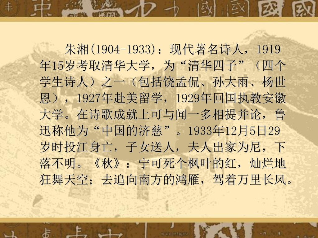 朱湘( )：现代著名诗人，1919年15岁考取清华大学，为 清华四子 （四个学生诗人）之一（包括饶孟侃、孙大雨、杨世恩），1927年赴美留学，1929年回国执教安徽大学。在诗歌成就上可与闻一多相提并论，鲁迅称他为 中国的济慈 。1933年12月5日29岁时投江身亡，子女送人，夫人出家为尼，下落不明。《秋》：宁可死个枫叶的红，灿烂地狂舞天空；去追向南方的鸿雁，驾着万里长风。