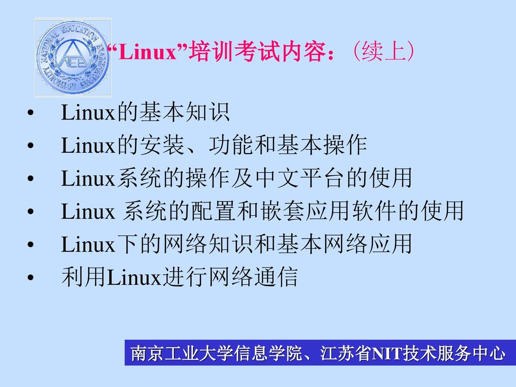 Linux 培训考试内容：(续上) Linux的基本知识. Linux的安装、功能和基本操作. Linux系统的操作及中文平台的使用. Linux 系统的配置和嵌套应用软件的使用. Linux下的网络知识和基本网络应用.