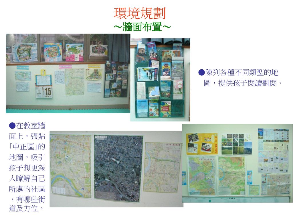 環境規劃 ～牆面布置～ ●陳列各種不同類型的地 圖，提供孩子閱讀翻閱。 ●在教室牆 面上，張貼 ｢中正區｣的 地圖，吸引 孩子想更深