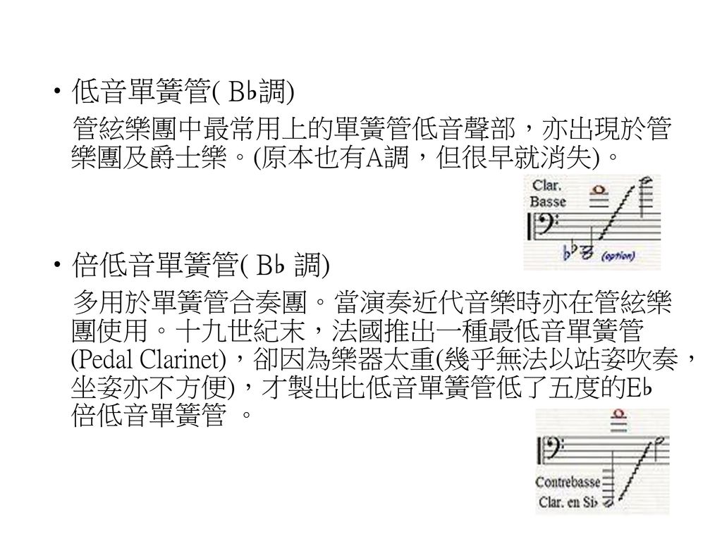 低音單簧管( B♭調) 管絃樂團中最常用上的單簧管低音聲部，亦出現於管樂團及爵士樂。(原本也有A調，但很早就消失)。 倍低音單簧管( B♭ 調)