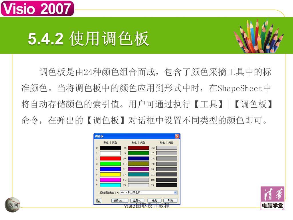 5.4.2 使用调色板 调色板是由24种颜色组合而成，包含了颜色采摘工具中的标准颜色。当将调色板中的颜色应用到形式中时，在ShapeSheet中将自动存储颜色的索引值。用户可通过执行【工具】|【调色板】命令，在弹出的【调色板】对话框中设置不同类型的颜色即可。