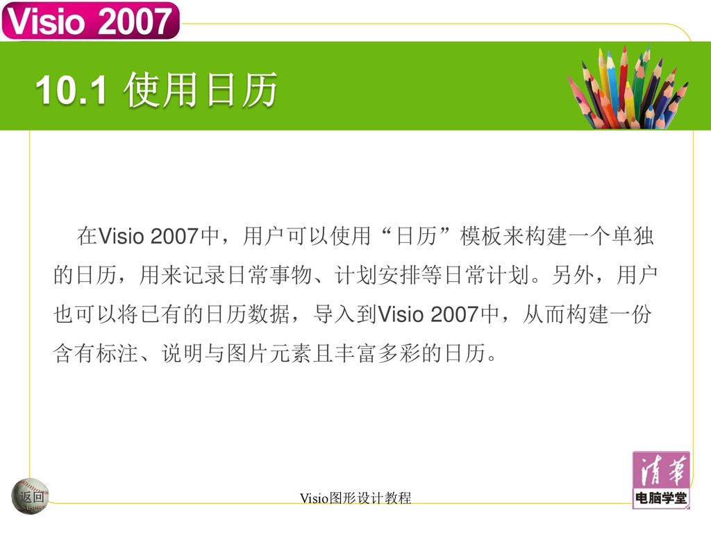 10.1 使用日历 在Visio 2007中，用户可以使用 日历 模板来构建一个单独的日历，用来记录日常事物、计划安排等日常计划。另外，用户也可以将已有的日历数据，导入到Visio 2007中，从而构建一份含有标注、说明与图片元素且丰富多彩的日历。