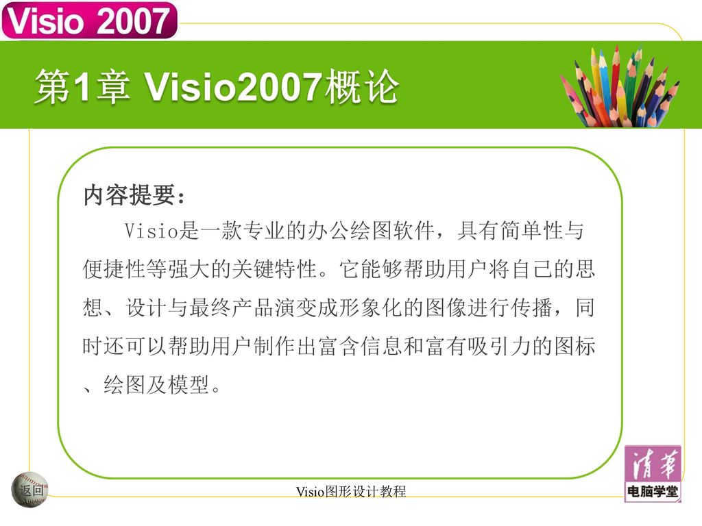 第1章 Visio2007概论 内容提要： Visio是一款专业的办公绘图软件，具有简单性与便捷性等强大的关键特性。它能够帮助用户将自己的思想、设计与最终产品演变成形象化的图像进行传播，同时还可以帮助用户制作出富含信息和富有吸引力的图标、绘图及模型。