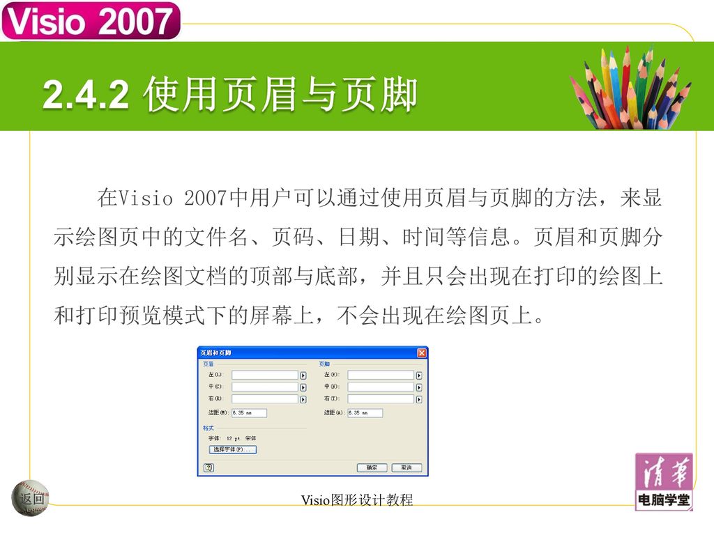 2.4.2 使用页眉与页脚 在Visio 2007中用户可以通过使用页眉与页脚的方法，来显示绘图页中的文件名、页码、日期、时间等信息。页眉和页脚分别显示在绘图文档的顶部与底部，并且只会出现在打印的绘图上和打印预览模式下的屏幕上，不会出现在绘图页上。