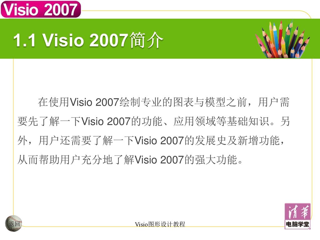 1.1 Visio 2007简介 在使用Visio 2007绘制专业的图表与模型之前，用户需要先了解一下Visio 2007的功能、应用领域等基础知识。另外，用户还需要了解一下Visio 2007的发展史及新增功能，从而帮助用户充分地了解Visio 2007的强大功能。