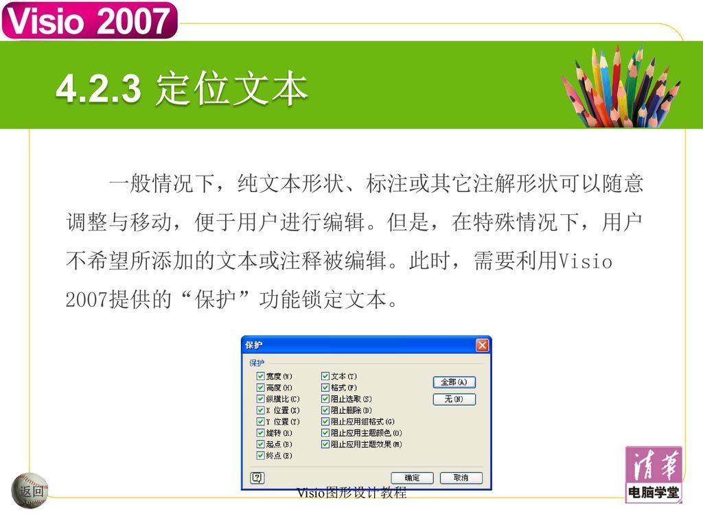 4.2.3 定位文本 一般情况下，纯文本形状、标注或其它注解形状可以随意调整与移动，便于用户进行编辑。但是，在特殊情况下，用户不希望所添加的文本或注释被编辑。此时，需要利用Visio 2007提供的 保护 功能锁定文本。