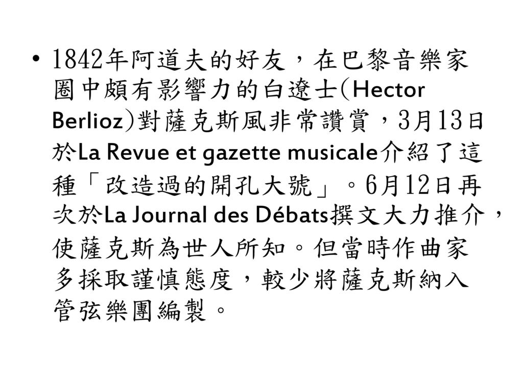1842年阿道夫的好友，在巴黎音樂家圈中頗有影響力的白遼士(Hector Berlioz)對薩克斯風非常讚賞，3月13日於La Revue et gazette musicale介紹了這種「改造過的開孔大號」。6月12日再次於La Journal des Débats撰文大力推介，使薩克斯為世人所知。但當時作曲家多採取謹慎態度，較少將薩克斯納入管弦樂團編製。