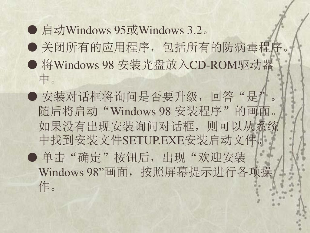 ● 启动Windows 95或Windows 3.2。 ● 关闭所有的应用程序，包括所有的防病毒程序。 ● 将Windows 98 安装光盘放入CD-ROM驱动器中。 ● 安装对话框将询问是否要升级，回答 是 。随后将启动 Windows 98 安装程序 的画面。如果没有出现安装询问对话框，则可以从系统中找到安装文件SETUP.EXE安装启动文件。 ● 单击 确定 按钮后，出现 欢迎安装Windows 98 画面，按照屏幕提示进行各项操作。