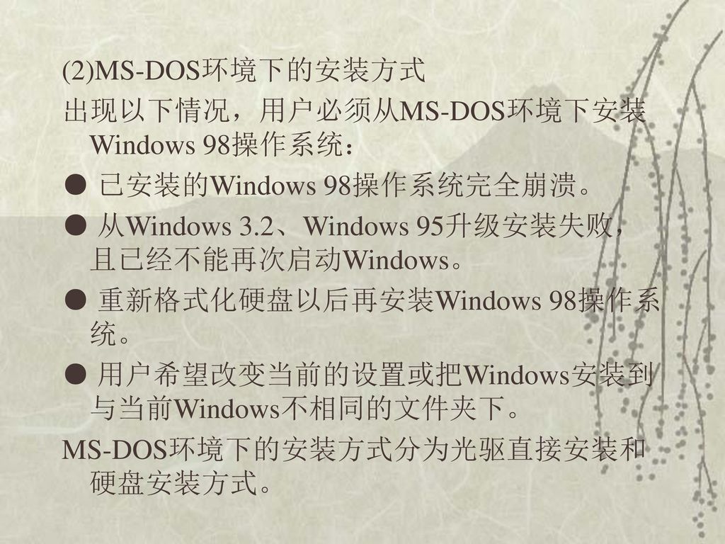 (2)MS-DOS环境下的安装方式 出现以下情况，用户必须从MS-DOS环境下安装Windows 98操作系统： ● 已安装的Windows 98操作系统完全崩溃。 ● 从Windows 3.2、Windows 95升级安装失败，且已经不能再次启动Windows。 ● 重新格式化硬盘以后再安装Windows 98操作系统。 ● 用户希望改变当前的设置或把Windows安装到与当前Windows不相同的文件夹下。 MS-DOS环境下的安装方式分为光驱直接安装和硬盘安装方式。