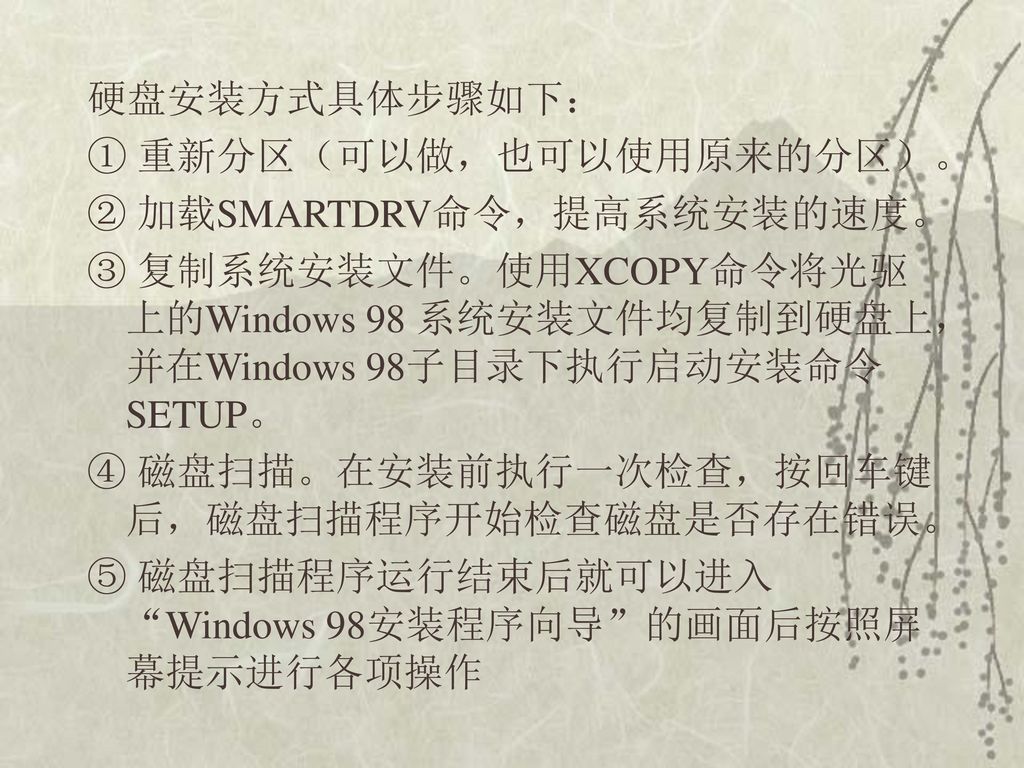 硬盘安装方式具体步骤如下： ① 重新分区（可以做，也可以使用原来的分区）。 ② 加载SMARTDRV命令，提高系统安装的速度。 ③ 复制系统安装文件。使用XCOPY命令将光驱上的Windows 98 系统安装文件均复制到硬盘上，并在Windows 98子目录下执行启动安装命令SETUP。 ④ 磁盘扫描。在安装前执行一次检查，按回车键后，磁盘扫描程序开始检查磁盘是否存在错误。 ⑤ 磁盘扫描程序运行结束后就可以进入 Windows 98安装程序向导 的画面后按照屏幕提示进行各项操作