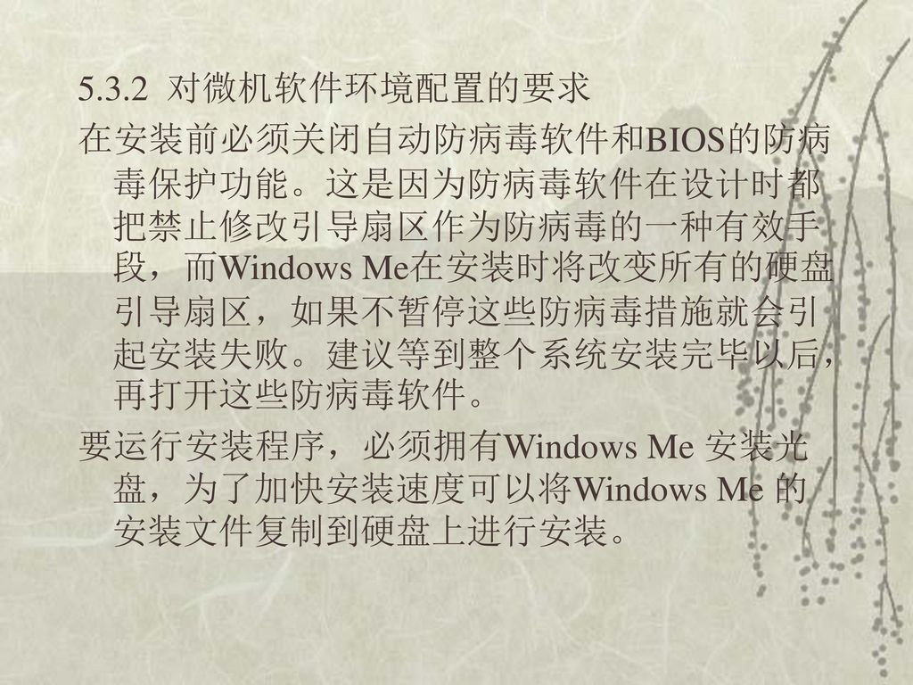 5.3.2 对微机软件环境配置的要求 在安装前必须关闭自动防病毒软件和BIOS的防病毒保护功能。这是因为防病毒软件在设计时都把禁止修改引导扇区作为防病毒的一种有效手段，而Windows Me在安装时将改变所有的硬盘引导扇区，如果不暂停这些防病毒措施就会引起安装失败。建议等到整个系统安装完毕以后，再打开这些防病毒软件。 要运行安装程序，必须拥有Windows Me 安装光盘，为了加快安装速度可以将Windows Me 的安装文件复制到硬盘上进行安装。