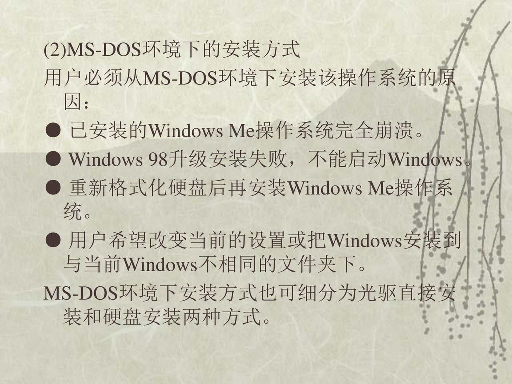 (2)MS-DOS环境下的安装方式 用户必须从MS-DOS环境下安装该操作系统的原因： ● 已安装的Windows Me操作系统完全崩溃。 ● Windows 98升级安装失败，不能启动Windows。 ● 重新格式化硬盘后再安装Windows Me操作系统。 ● 用户希望改变当前的设置或把Windows安装到与当前Windows不相同的文件夹下。 MS-DOS环境下安装方式也可细分为光驱直接安装和硬盘安装两种方式。
