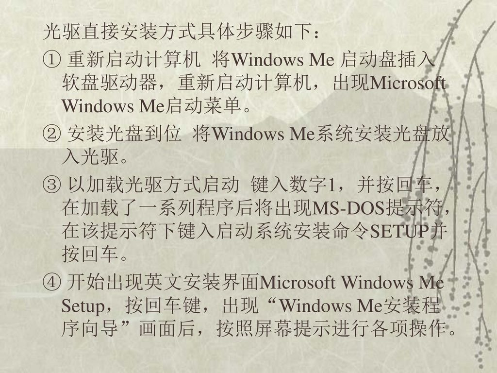 光驱直接安装方式具体步骤如下： ① 重新启动计算机 将Windows Me 启动盘插入软盘驱动器，重新启动计算机，出现Microsoft Windows Me启动菜单。 ② 安装光盘到位 将Windows Me系统安装光盘放入光驱。 ③ 以加载光驱方式启动 键入数字1，并按回车，在加载了一系列程序后将出现MS-DOS提示符，在该提示符下键入启动系统安装命令SETUP并按回车。 ④ 开始出现英文安装界面Microsoft Windows Me Setup，按回车键，出现 Windows Me安装程序向导 画面后，按照屏幕提示进行各项操作。