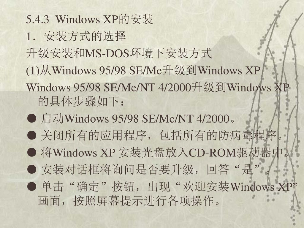 5.4.3 Windows XP的安装 1．安装方式的选择 升级安装和MS-DOS环境下安装方式 (1)从Windows 95/98 SE/Me升级到Windows XP Windows 95/98 SE/Me/NT 4/2000升级到Windows XP的具体步骤如下： ● 启动Windows 95/98 SE/Me/NT 4/2000。 ● 关闭所有的应用程序，包括所有的防病毒程序。 ● 将Windows XP 安装光盘放入CD-ROM驱动器中。 ● 安装对话框将询问是否要升级，回答 是 。 ● 单击 确定 按钮，出现 欢迎安装Windows XP 画面，按照屏幕提示进行各项操作。