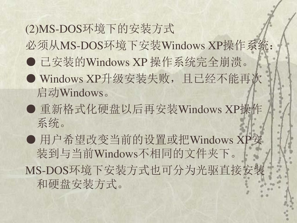 (2)MS-DOS环境下的安装方式 必须从MS-DOS环境下安装Windows XP操作系统： ● 已安装的Windows XP 操作系统完全崩溃。 ● Windows XP升级安装失败，且已经不能再次启动Windows。 ● 重新格式化硬盘以后再安装Windows XP操作系统。 ● 用户希望改变当前的设置或把Windows XP安装到与当前Windows不相同的文件夹下。 MS-DOS环境下安装方式也可分为光驱直接安装和硬盘安装方式。