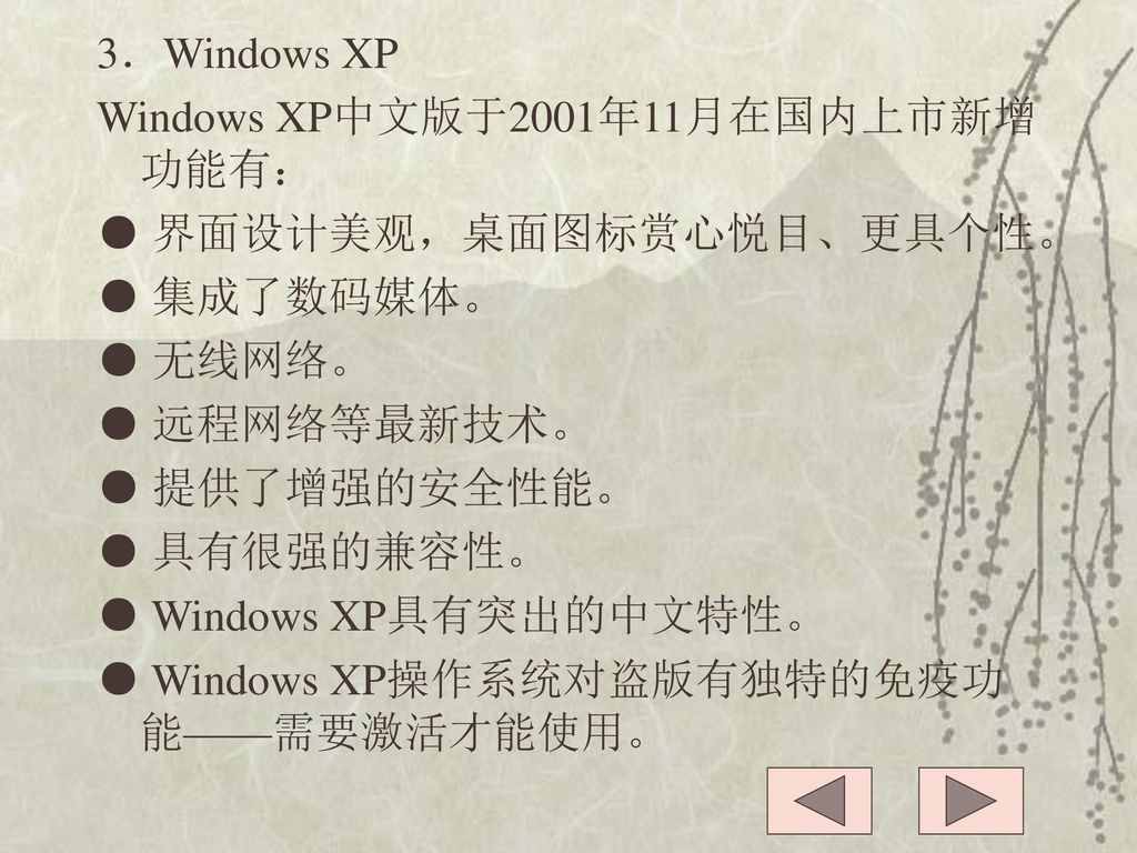 3．Windows XP Windows XP中文版于2001年11月在国内上市新增功能有： ● 界面设计美观，桌面图标赏心悦目、更具个性。 ● 集成了数码媒体。 ● 无线网络。 ● 远程网络等最新技术。 ● 提供了增强的安全性能。 ● 具有很强的兼容性。 ● Windows XP具有突出的中文特性。 ● Windows XP操作系统对盗版有独特的免疫功能——需要激活才能使用。