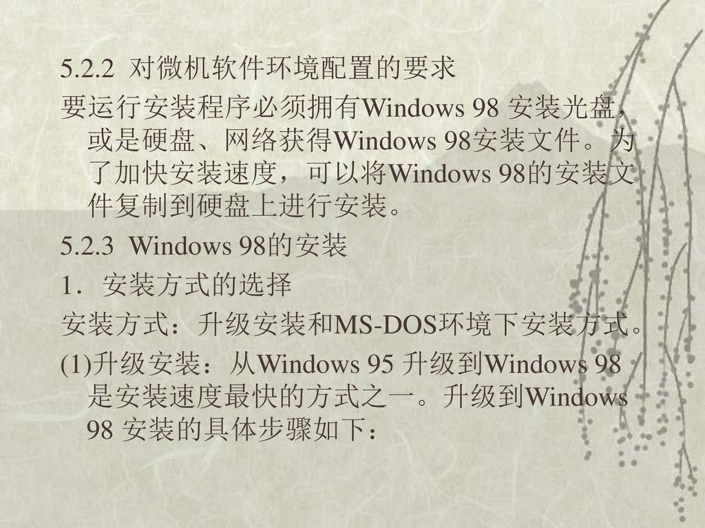 5.2.2 对微机软件环境配置的要求 要运行安装程序必须拥有Windows 98 安装光盘，或是硬盘、网络获得Windows 98安装文件。为了加快安装速度，可以将Windows 98的安装文件复制到硬盘上进行安装。 Windows 98的安装 1．安装方式的选择 安装方式：升级安装和MS-DOS环境下安装方式。 (1)升级安装：从Windows 95 升级到Windows 98 是安装速度最快的方式之一。升级到Windows 98 安装的具体步骤如下：